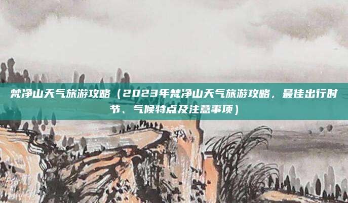 梵净山天气旅游攻略(2023年梵净山天气旅游攻略,最佳出行时节、气候特点及注意事项)
