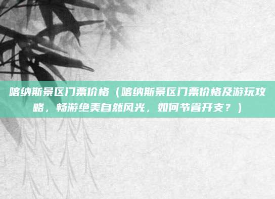 喀纳斯景区门票价格(喀纳斯景区门票价格及游玩攻略,畅游绝美自然风光,如何节省开支?)