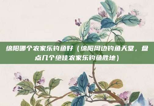 绵阳哪个农家乐钓鱼好(绵阳周边钓鱼天堂,盘点几个绝佳农家乐钓鱼胜地)