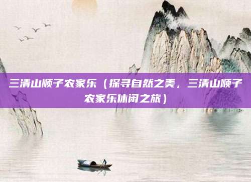 三清山顺子农家乐（探寻自然之美，三清山顺子农家乐休闲之旅）