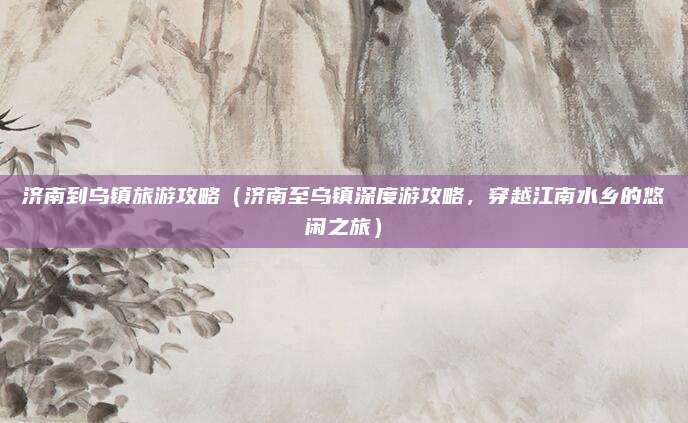 济南到乌镇旅游攻略(济南至乌镇深度游攻略,穿越江南水乡的悠闲之旅)