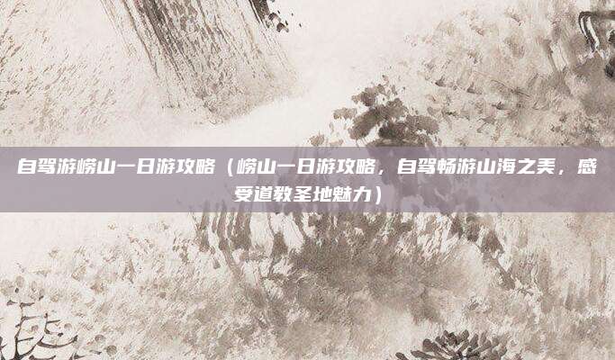 自驾游崂山一日游攻略(崂山一日游攻略,自驾畅游山海之美,感受道教圣地魅力)