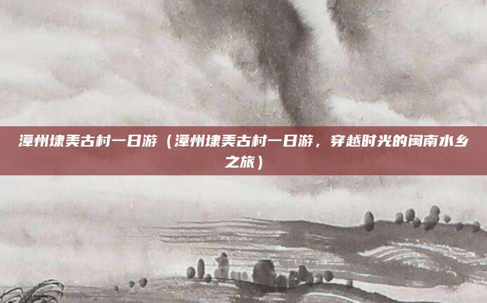 漳州埭美古村一日游（漳州埭美古村一日游，穿越时光的闽南水乡之旅）