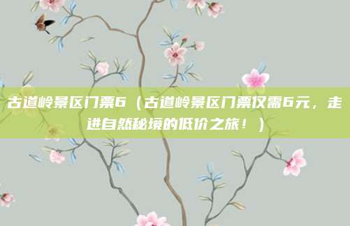 古道岭景区门票6(古道岭景区门票仅需6元,走进自然秘境的低价之旅!)