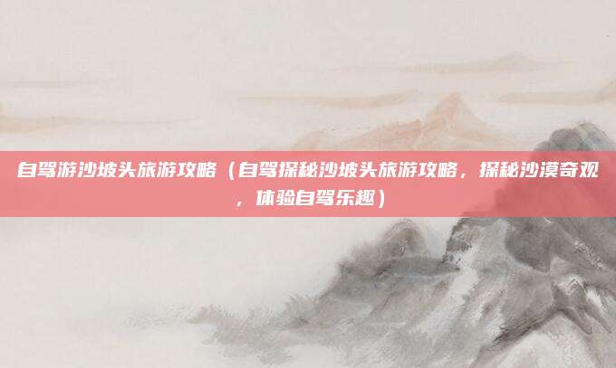 自驾游沙坡头旅游攻略（自驾探秘沙坡头旅游攻略，探秘沙漠奇观，体验自驾乐趣）