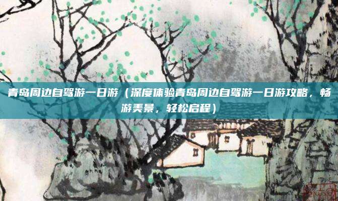 青岛周边自驾游一日游(深度体验青岛周边自驾游一日游攻略,畅游美景,轻松启程)