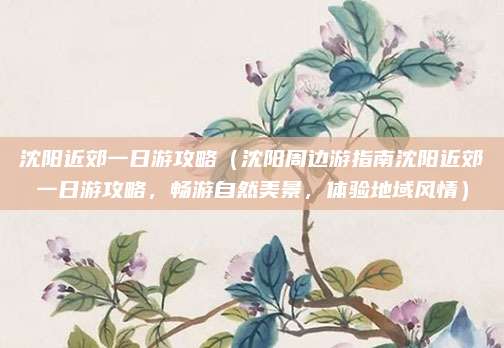 沈阳近郊一日游攻略(沈阳周边游指南沈阳近郊一日游攻略,畅游自然美景,体验地域风情)