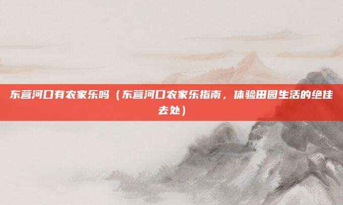 东营河口有农家乐吗（东营河口农家乐指南，体验田园生活的绝佳去处）