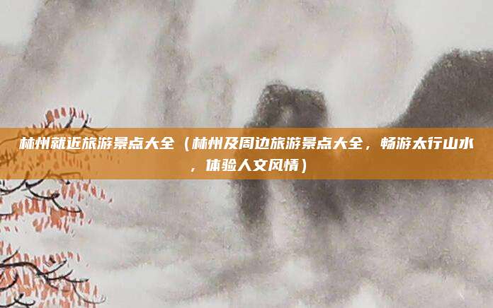 林州就近旅游景点大全(林州及周边旅游景点大全,畅游太行山水,体验人文风情)