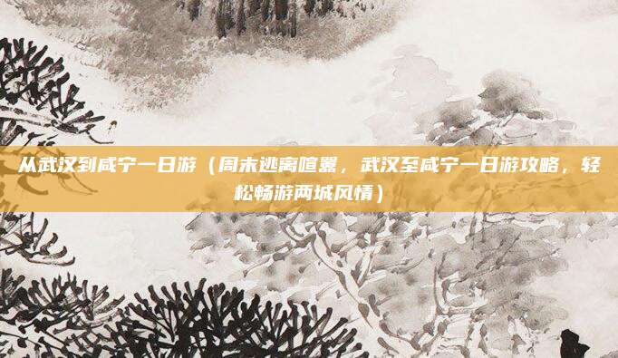 从武汉到咸宁一日游(周末逃离喧嚣,武汉至咸宁一日游攻略,轻松畅游两城风情)