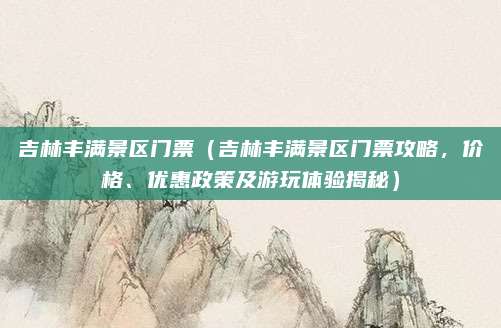 吉林丰满景区门票（吉林丰满景区门票攻略，价格、优惠政策及游玩体验揭秘）