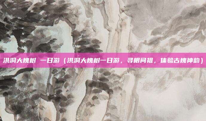 洪洞大槐树 一日游(洪洞大槐树一日游,寻根问祖,体验古槐神韵)