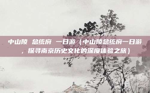 中山陵 总统府 一日游(中山陵总统府一日游,探寻南京历史文化的深度体验之旅)