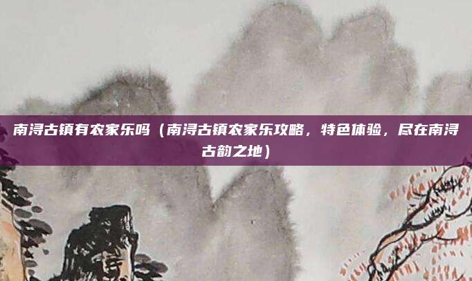 南浔古镇有农家乐吗(南浔古镇农家乐攻略,特色体验,尽在南浔古韵之地)