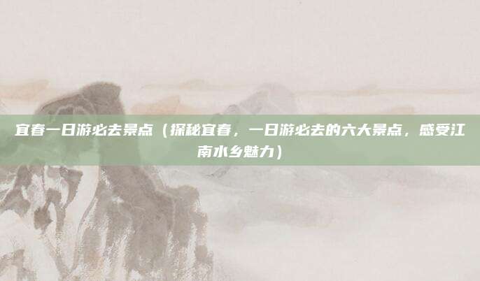 宜春一日游必去景点（探秘宜春，一日游必去的六大景点，感受江南水乡魅力）