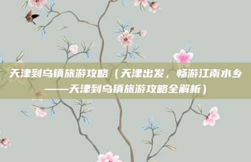 天津到乌镇旅游攻略(天津出发,畅游江南水乡——天津到乌镇旅游攻略全解析)