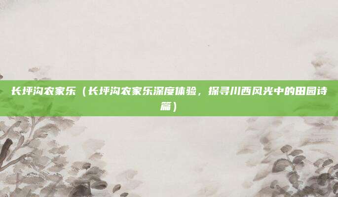 长坪沟农家乐(长坪沟农家乐深度体验,探寻川西风光中的田园诗篇)