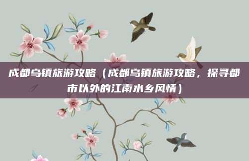 成都乌镇旅游攻略（成都乌镇旅游攻略，探寻都市以外的江南水乡风情）