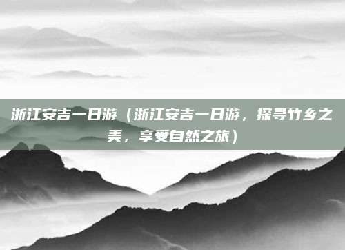 浙江安吉一日游（浙江安吉一日游，探寻竹乡之美，享受自然之旅）