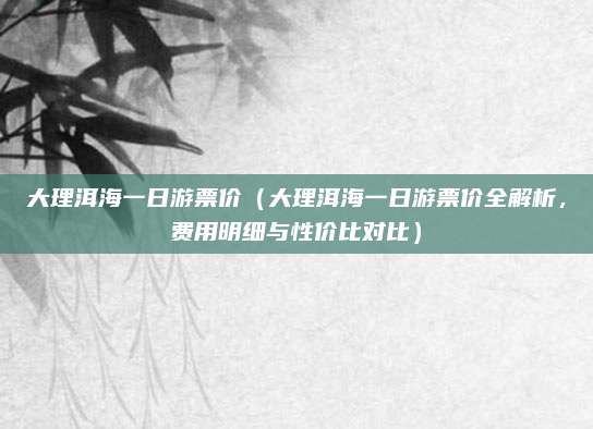 大理洱海一日游票价(大理洱海一日游票价全解析,费用明细与性价比对比)