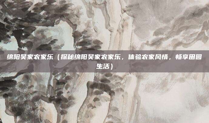 绵阳吴家农家乐（探秘绵阳吴家农家乐，体验农家风情，畅享田园生活）