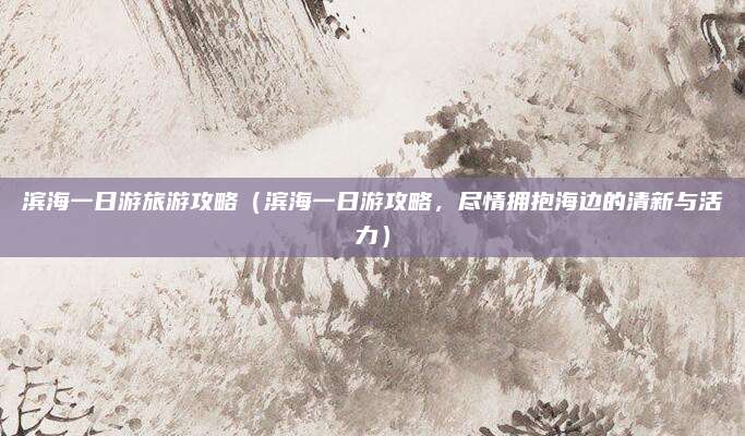滨海一日游旅游攻略（滨海一日游攻略，尽情拥抱海边的清新与活力）