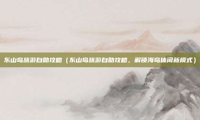 东山岛旅游自助攻略(东山岛旅游自助攻略,解锁海岛休闲新模式)