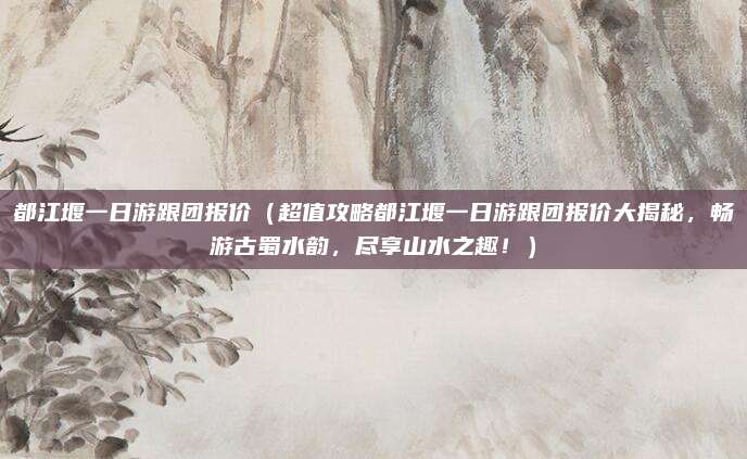 都江堰一日游跟团报价(超值攻略都江堰一日游跟团报价大揭秘,畅游古蜀水韵,尽享山水之趣!)