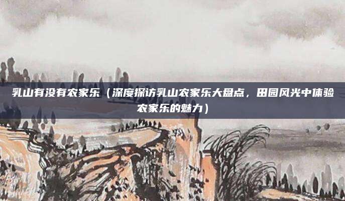 乳山有没有农家乐(深度探访乳山农家乐大盘点,田园风光中体验农家乐的魅力)