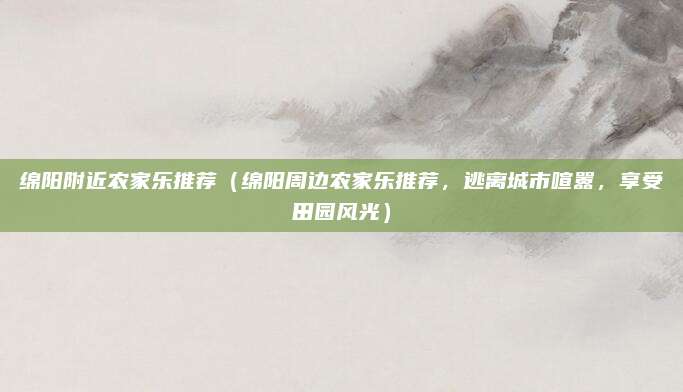 绵阳附近农家乐推荐(绵阳周边农家乐推荐,逃离城市喧嚣,享受田园风光)