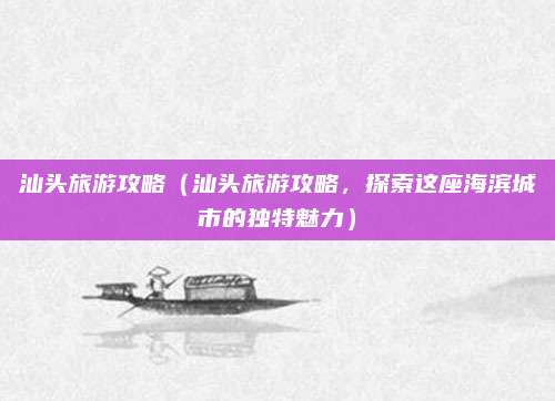 汕头旅游攻略(汕头旅游攻略,探索这座海滨城市的独特魅力)