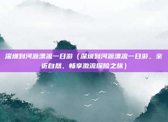 深圳到河源漂流一日游(深圳到河源漂流一日游,亲近自然,畅享激流探险之旅)