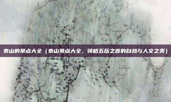 泰山的景点大全(泰山景点大全,领略五岳之首的自然与人文之美)