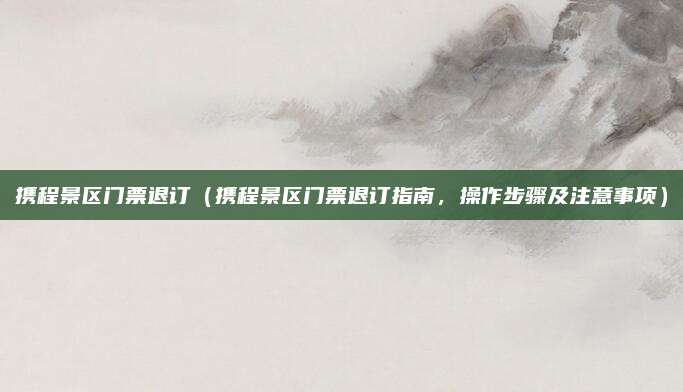 携程景区门票退订(携程景区门票退订指南,操作步骤及注意事项)