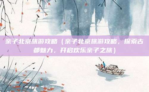 亲子北京旅游攻略(亲子北京旅游攻略,探索古都魅力,开启欢乐亲子之旅)
