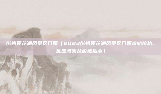 彭州莲花湖风景区门票(2023彭州莲花湖风景区门票攻略价格、优惠政策及游览指南)