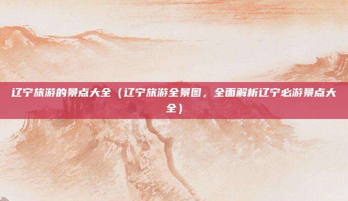 辽宁旅游的景点大全（辽宁旅游全景图，全面解析辽宁必游景点大全）