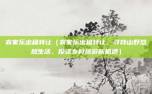 农家乐出租转让(农家乐出租转让,寻找山野悠然生活,投资乡村旅游新机遇)