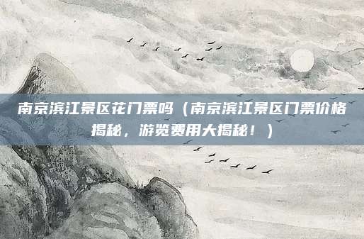 南京滨江景区花门票吗(南京滨江景区门票价格揭秘,游览费用大揭秘!)