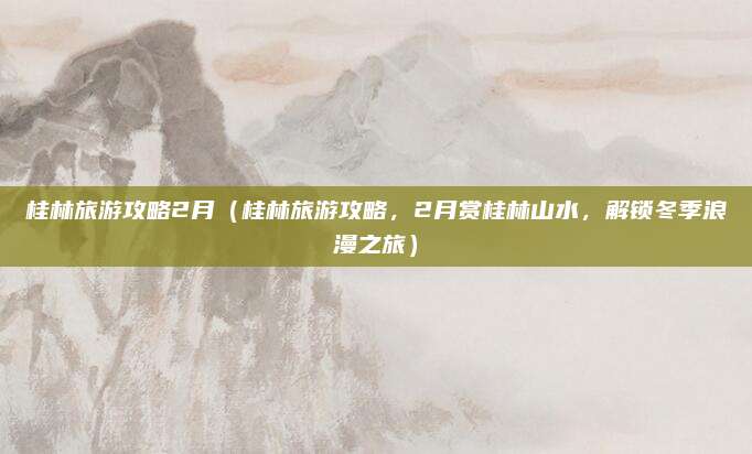 桂林旅游攻略2月(桂林旅游攻略,2月赏桂林山水,解锁冬季浪漫之旅)