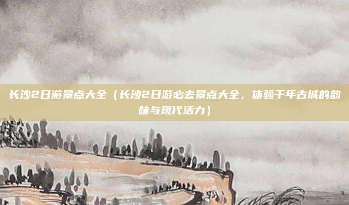 长沙2日游景点大全(长沙2日游必去景点大全,体验千年古城的韵味与现代活力)