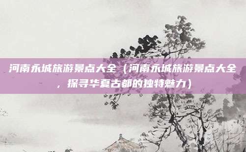 河南永城旅游景点大全(河南永城旅游景点大全,探寻华夏古都的独特魅力)