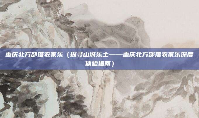 重庆北方部落农家乐(探寻山城乐土——重庆北方部落农家乐深度体验指南)