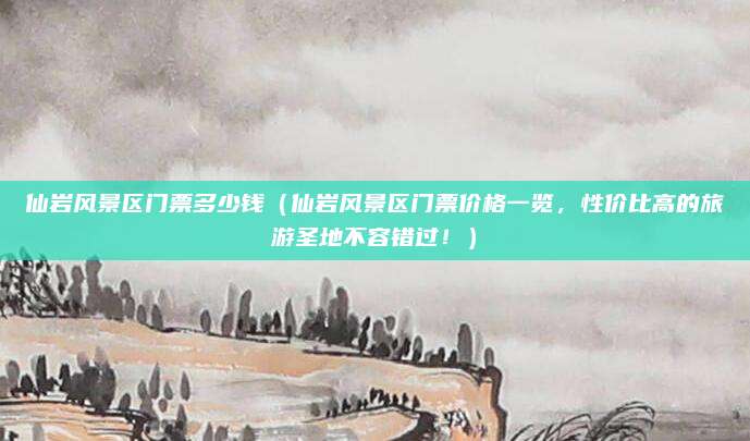 仙岩风景区门票多少钱(仙岩风景区门票价格一览,性价比高的旅游圣地不容错过!)