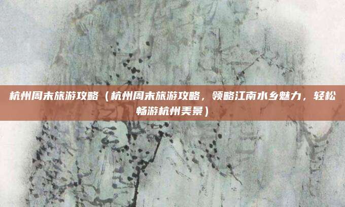 杭州周末旅游攻略（杭州周末旅游攻略，领略江南水乡魅力，轻松畅游杭州美景）