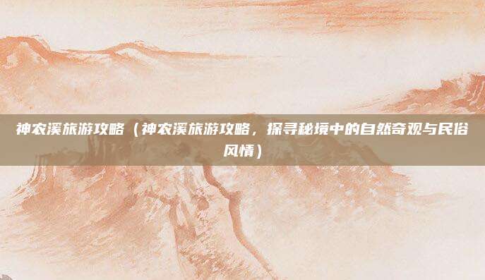 神农溪旅游攻略(神农溪旅游攻略,探寻秘境中的自然奇观与民俗风情)