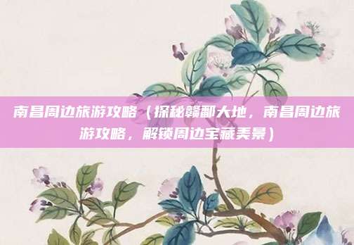 南昌周边旅游攻略(探秘赣鄱大地,南昌周边旅游攻略,解锁周边宝藏美景)