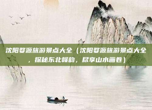 沈阳婺源旅游景点大全(沈阳婺源旅游景点大全,探秘东北赣韵,尽享山水画卷)