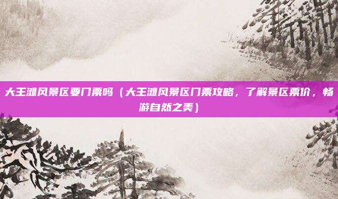 大王滩风景区要门票吗(大王滩风景区门票攻略,了解景区票价,畅游自然之美)