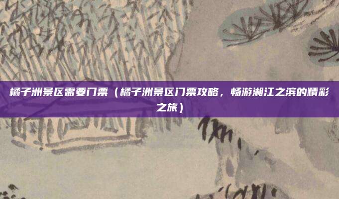 橘子洲景区需要门票(橘子洲景区门票攻略,畅游湘江之滨的精彩之旅)